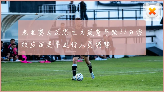 老里赛后反思主力疲惫导致33分惨败应该更早进行人员调整