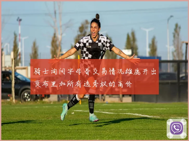 骑士询问字母哥交易情况雄鹿开出莫布里加所有选秀权的高价