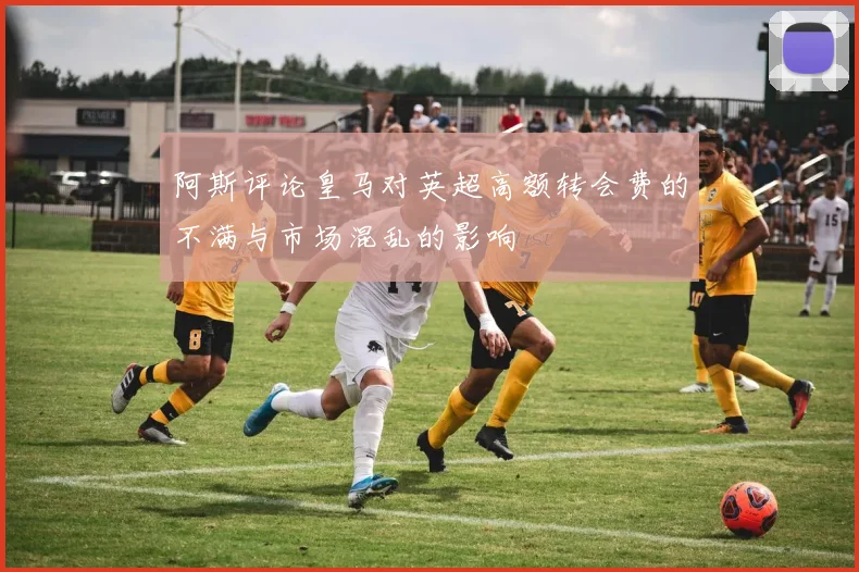 阿斯评论皇马对英超高额转会费的不满与市场混乱的影响