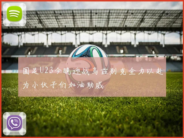 国足U23今晚迎战乌兹别克全力以赴为小伙子们加油助威