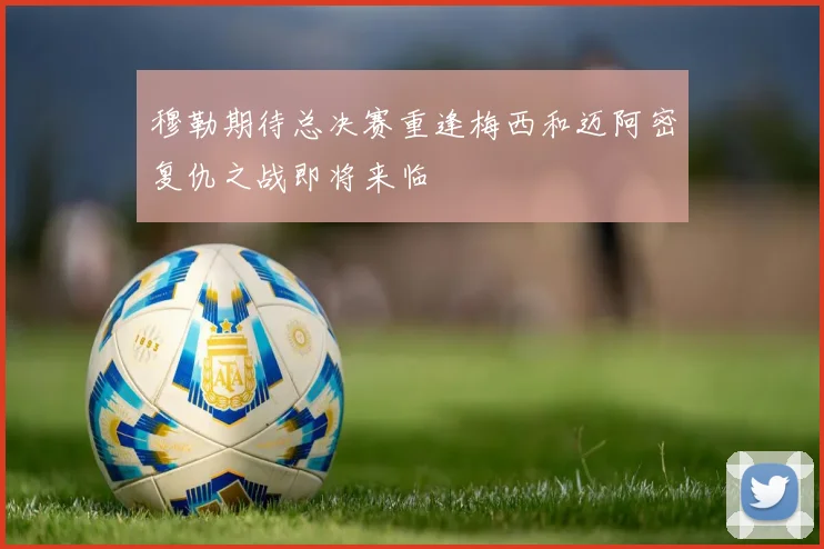 穆勒期待总决赛重逢梅西和迈阿密复仇之战即将来临