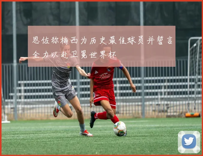 恩佐称梅西为历史最佳球员并誓言全力以赴卫冕世界杯