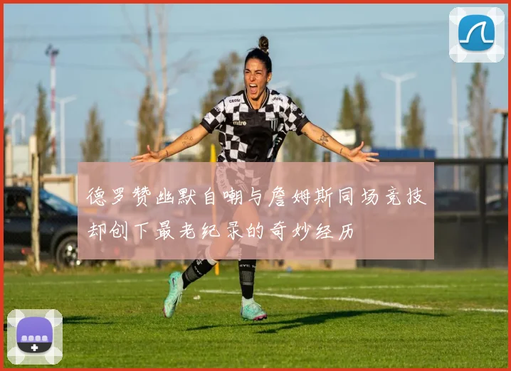 德罗赞幽默自嘲与詹姆斯同场竞技却创下最老纪录的奇妙经历