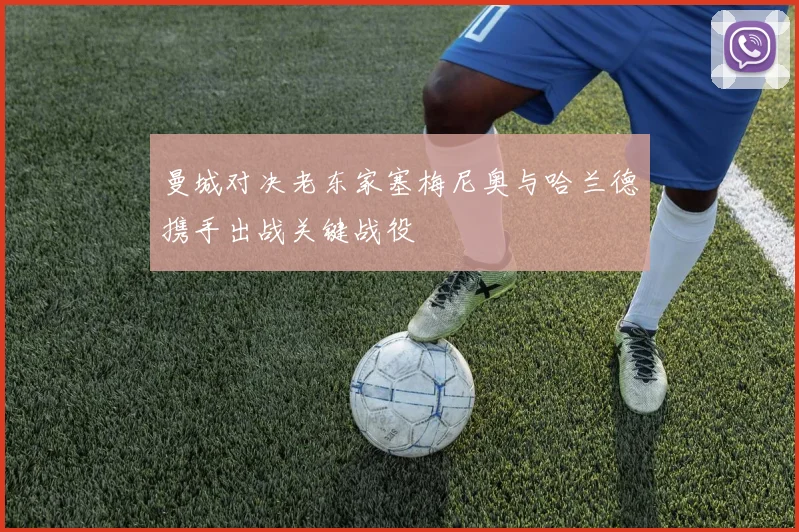 曼城对决老东家塞梅尼奥与哈兰德携手出战关键战役