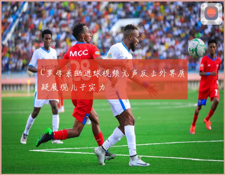 C罗母亲晒进球视频无声反击外界质疑展现儿子实力