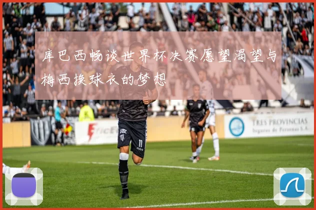 库巴西畅谈世界杯决赛愿望渴望与梅西换球衣的梦想