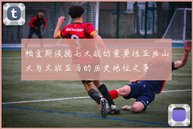 帕金斯谈抢七大战的重要性亚历山大与文班亚马的历史地位之争