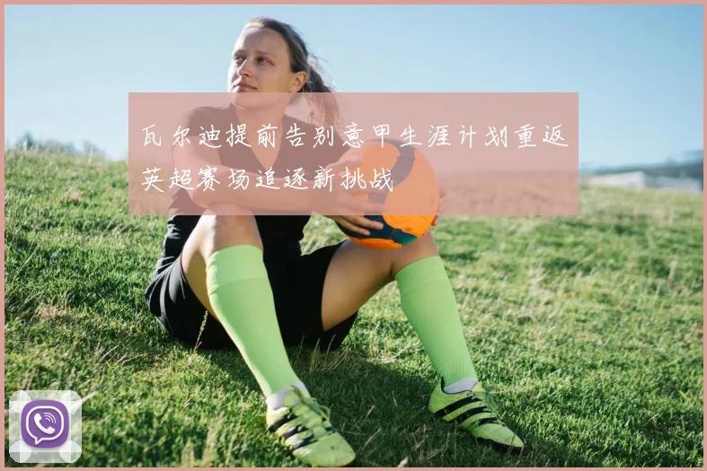 瓦尔迪提前告别意甲生涯计划重返英超赛场追逐新挑战
