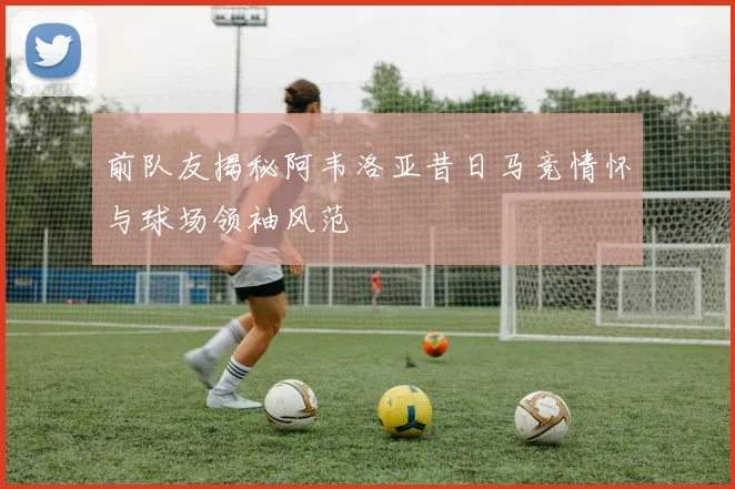 前队友揭秘阿韦洛亚昔日马竞情怀与球场领袖风范