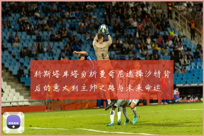 科斯塔库塔分析曼奇尼选择沙特背后的意大利主帅之路与未来命运