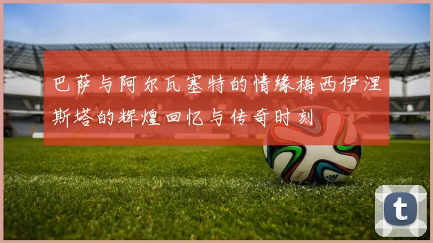 巴萨与阿尔瓦塞特的情缘梅西伊涅斯塔的辉煌回忆与传奇时刻