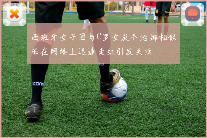 西班牙女子因与C罗女友乔治娜相似而在网络上迅速走红引发关注