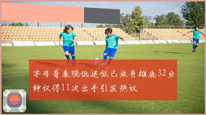 字母哥表现低迷似已放弃雄鹿32分钟仅得11次出手引发热议