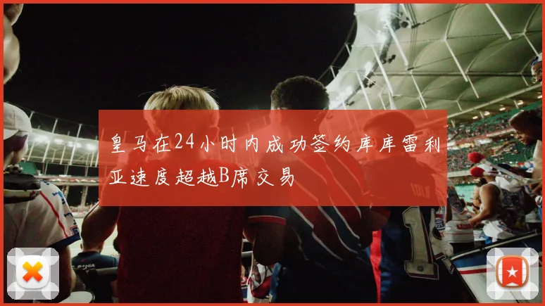 皇马在24小时内成功签约库库雷利亚速度超越B席交易