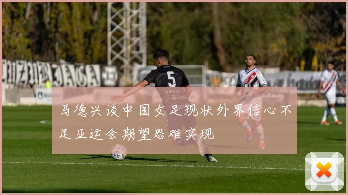 马德兴谈中国女足现状外界信心不足亚运会期望恐难实现