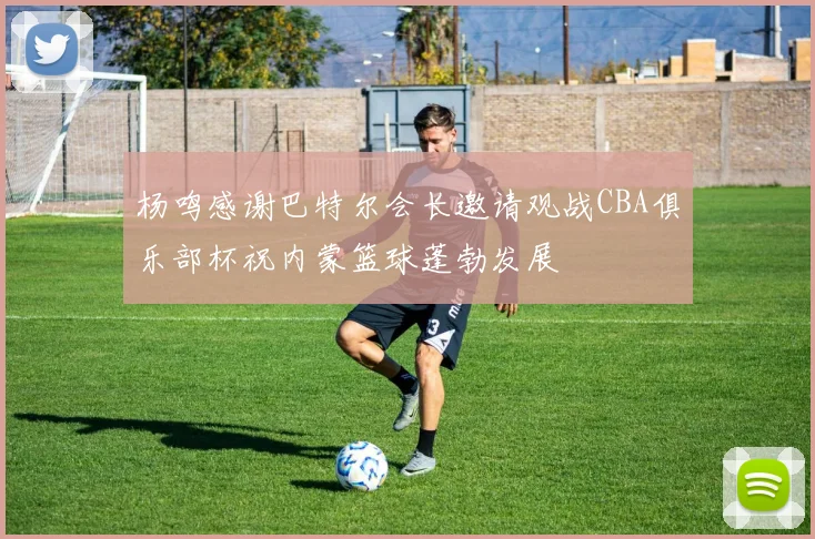 杨鸣感谢巴特尔会长邀请观战CBA俱乐部杯祝内蒙篮球蓬勃发展