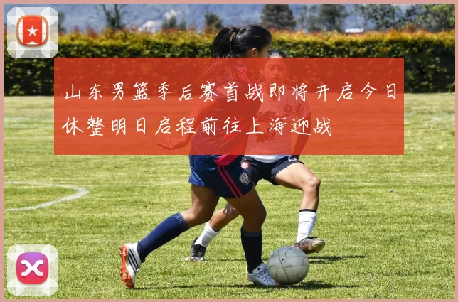 山东男篮季后赛首战即将开启今日休整明日启程前往上海迎战