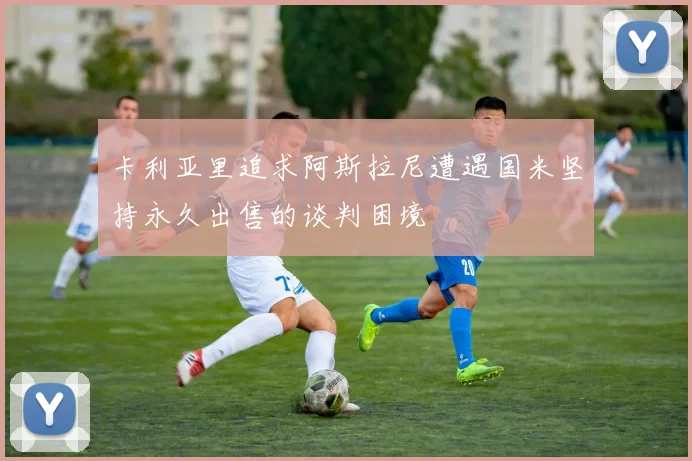 卡利亚里追求阿斯拉尼遭遇国米坚持永久出售的谈判困境