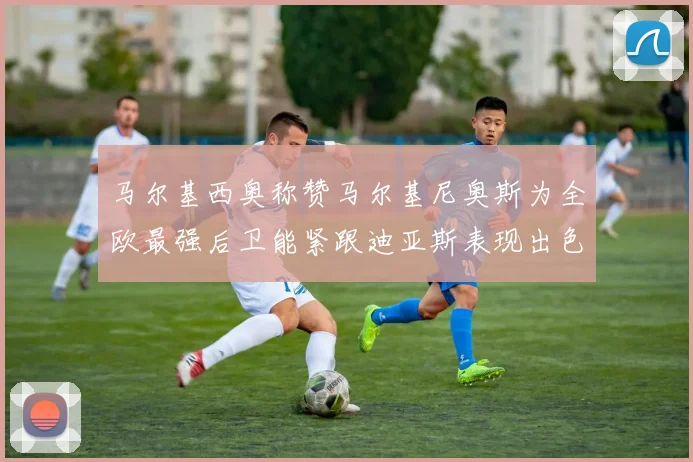 马尔基西奥称赞马尔基尼奥斯为全欧最强后卫能紧跟迪亚斯表现出色