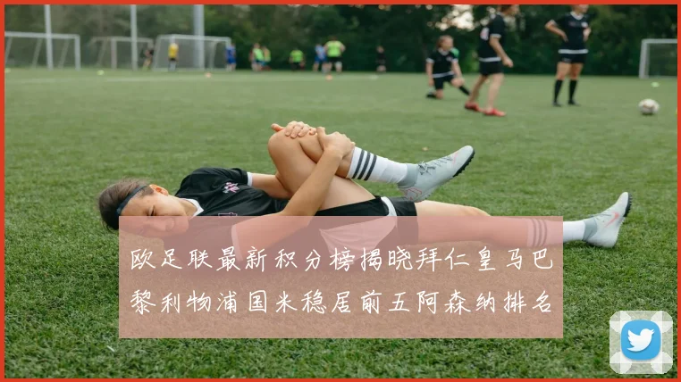 欧足联最新积分榜揭晓拜仁皇马巴黎利物浦国米稳居前五阿森纳排名第七