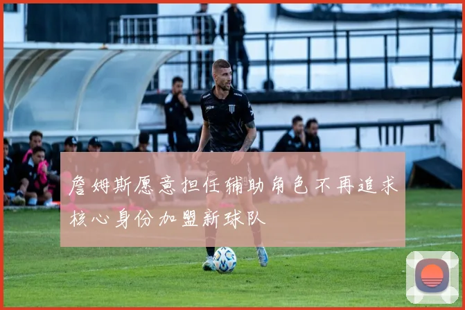 詹姆斯愿意担任辅助角色不再追求核心身份加盟新球队