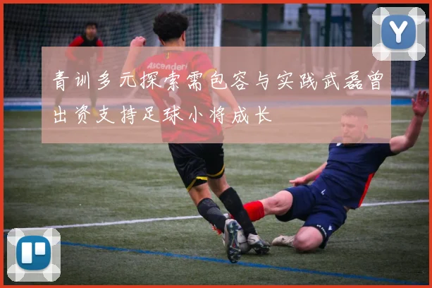 青训多元探索需包容与实践武磊曾出资支持足球小将成长