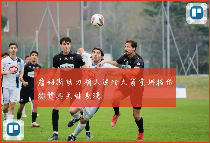 詹姆斯助力湖人逆转火箭霍姆格伦称赞其关键表现