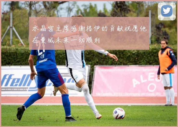水晶宫主席感谢格伊的贡献祝愿他在曼城未来一切顺利