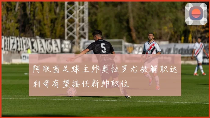 阿联酋足球主帅奥拉罗尤被解职达利奇有望接任新帅职位