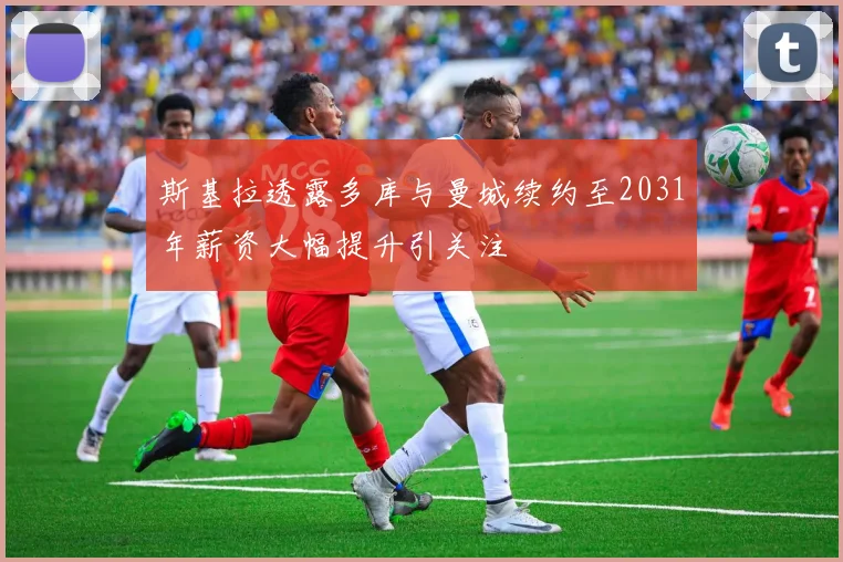 斯基拉透露多库与曼城续约至2031年薪资大幅提升引关注